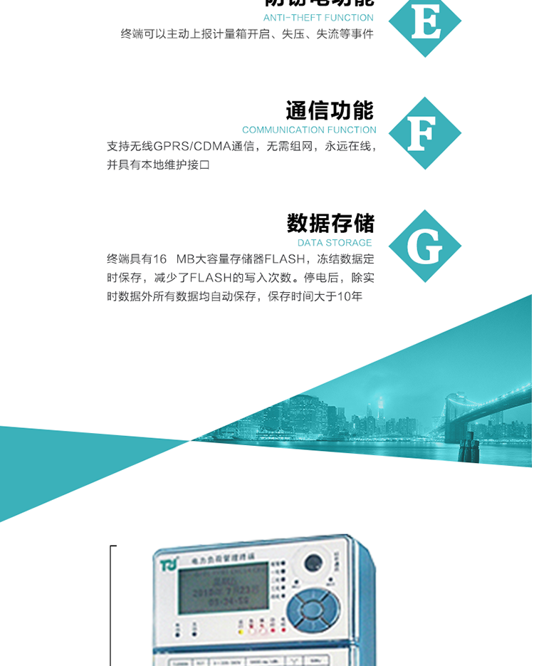 5、防竊電，終端可以主動上報計量箱開啟、失壓、失流等事件
6、數(shù)據(jù)存儲，終端具有16 MB大容量存儲器FLASH，凍結(jié)數(shù)據(jù)定時保存，減少了FLASH的寫入次數(shù)。停電后，除實時數(shù)據(jù)外所有數(shù)據(jù)均自動保存，保存時間大于10年。
7、通信功能，支持無線GPRS/CDMA通信，無需組網(wǎng)，永遠(yuǎn)在線，并具有本地維護接口