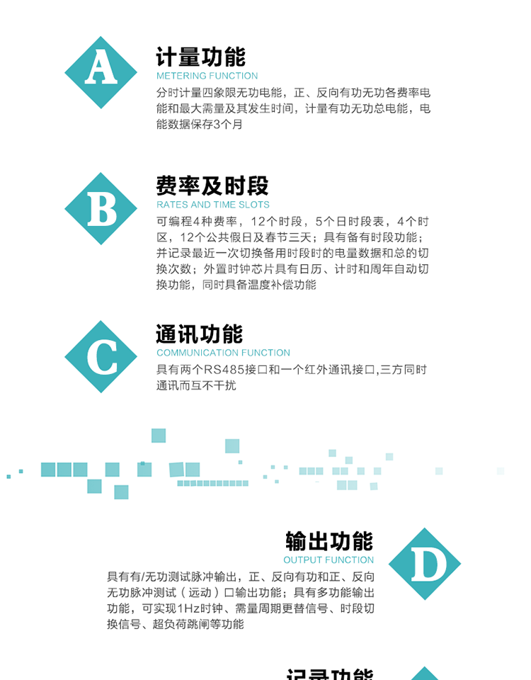 功能特點
   1）分時計量四象限無功電能，正、反向有功無功各費率電能和最大需量及其發(fā)生時間，計量有功無功總電能，電能數(shù)據(jù)保存3個月。
   2）可編程4種費率，12個時段，5個日時段表，4個時區(qū)，12個公共假日及春節(jié)三天。
3）具有備有時段功能；并記錄最近一次切換備用時段時的電量數(shù)據(jù)和總的切換次數(shù)。
4）外置時鐘芯片具有日歷、計時和周年自動切換功能，同時具備溫度補償功能。
   5）采用寬溫大視角LCD顯示，具有參數(shù)自動輪顯和按鍵顯示功能。
   6）具有兩個RS485接口和一個紅外通訊接口,三方同時通訊而互不干擾。
   7）具有有/無功測試脈沖輸出，正、反向有功和正、反向無功脈沖測試（遠動）口輸出功能。
8）具有多功能輸出功能，可實現(xiàn)1Hz時鐘、需量周期更替信號、時段切換信號、超負荷跳閘等功能。