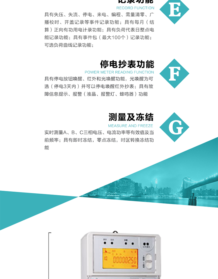 9）具有失壓、斷相、失流、過壓、欠壓、過流、電壓合格率、停來電、編程、需量清零、廣播校時等記錄功能。
10）實時測量A、B、C三相電壓、電流功率等有效值及當(dāng)前頻率。
   11）具有停電按鈕喚醒、紅外和光喚醒功能，光喚醒為可選（停電3天內(nèi)）并可以停電喚醒紅外抄表。
   12）具有故障信息提示、報警（液晶、報警燈、蜂鳴器）功能。
13）具有每月（結(jié)算）正向有功用電計錄功能。
14）具有負荷代表日整點電能記錄功能。
   15）具有即時凍結(jié)，零點凍結(jié)，時區(qū)轉(zhuǎn)換凍結(jié)功能。
   16）具有事件包（最大100個）記錄功能?？砂错樞蛴涗洶l(fā)生各事件的時間，并可通過PC機將數(shù)據(jù)抄回。
   17）可選負荷曲線記錄功能。
   18）可選開上蓋、端蓋記錄功能。
   19）可選三相無電壓時電流檢測功能（停電3天內(nèi)）。